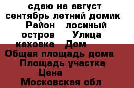 сдаю на август сентябрь летний домик › Район ­ лосиный остров11 › Улица ­ каховка › Дом ­ 465 › Общая площадь дома ­ 60 › Площадь участка ­ 400 › Цена ­ 15 000 - Московская обл., Королев г. Недвижимость » Дома, коттеджи, дачи аренда   . Московская обл.